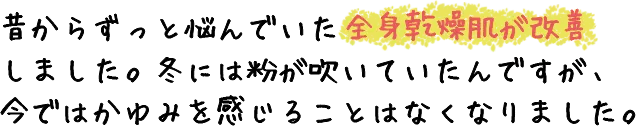 昔からずっと悩んでいた全身乾燥肌が改善しました。冬には粉が吹いていたんですが、今では痒みを感じることはなくなりました。