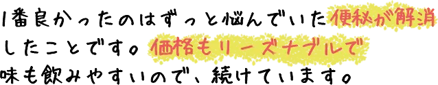 1番良かったのはずっと悩んでいた便秘が解消したことです。価格もリーズナブルで味も飲みやすいので、続けています。